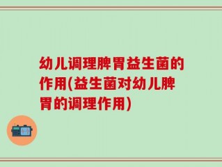 幼儿调理脾胃益生菌的作用(益生菌对幼儿脾胃的调理作用)