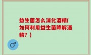 益生菌怎么消化酒精(如何利用益生菌降解酒精？)