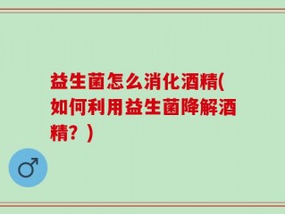 益生菌怎么消化酒精(如何利用益生菌降解酒精？)