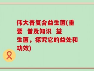 伟大普复合益生菌(重要  普及知识  益生菌，探究它的益处和功效)