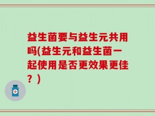 益生菌要与益生元共用吗(益生元和益生菌一起使用是否更效果更佳？)