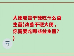 大便老是干硬吃什么益生菌(改善干硬大便，你需要吃哪些益生菌？)