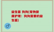 益生菌 狗狗(宠物健康护理：狗狗需要的益生菌)