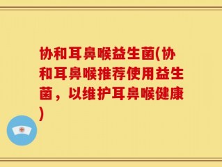 协和耳鼻喉益生菌(协和耳鼻喉推荐使用益生菌，以维护耳鼻喉健康)