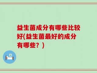 益生菌成分有哪些比较好(益生菌最好的成分有哪些？)