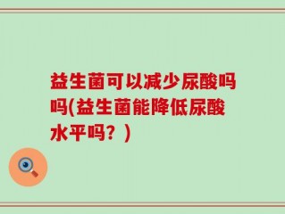 益生菌可以减少尿酸吗吗(益生菌能降低尿酸水平吗？)