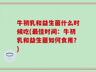 牛初乳和益生菌什么时候吃(最佳时间：牛初乳和益生菌如何食用？)