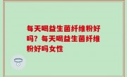 每天喝益生菌纤维粉好吗？每天喝益生菌纤维粉好吗女性