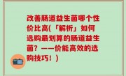 改善肠道益生菌哪个性价比高(「解析」如何选购最划算的肠道益生菌？——价能高效的选购技巧！)