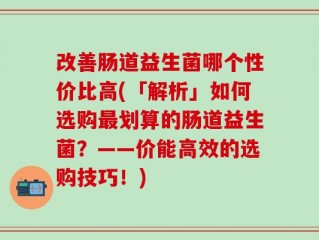 改善肠道益生菌哪个性价比高(「解析」如何选购最划算的肠道益生菌？——价能高效的选购技巧！)