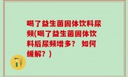 喝了益生菌固体饮料尿频(喝了益生菌固体饮料后尿频增多？ 如何缓解？)