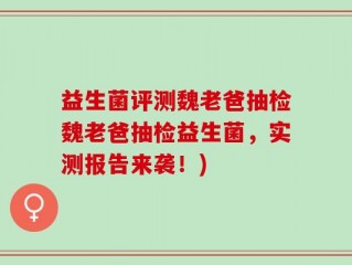 益生菌评测魏老爸抽检魏老爸抽检益生菌，实测报告来袭！)