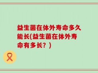 益生菌在体外寿命多久能长(益生菌在体外寿命有多长？)
