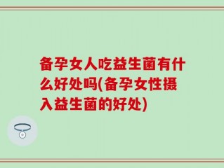 备孕女人吃益生菌有什么好处吗(备孕女性摄入益生菌的好处)