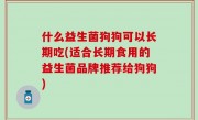 什么益生菌狗狗可以长期吃(适合长期食用的益生菌品牌推荐给狗狗)