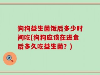 狗狗益生菌饭后多少时间吃(狗狗应该在进食后多久吃益生菌？)