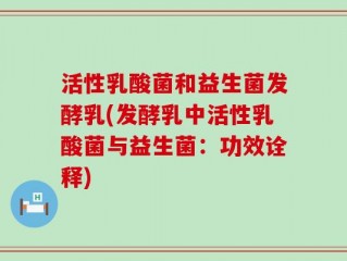 活性乳酸菌和益生菌发酵乳(发酵乳中活性乳酸菌与益生菌：功效诠释)