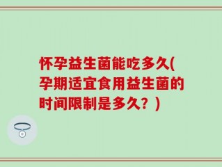 怀孕益生菌能吃多久(孕期适宜食用益生菌的时间限制是多久？)