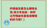 柠檬益生菌怎么赚钱女生(青少年创业：如何让柠檬益生菌变成赚钱的好习惯？)