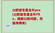口腔益生菌含片pxx(口腔益生菌含片PXx，缓解口腔问题，你值得拥有)