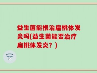 益生菌能根治扁桃体发炎吗(益生菌能否治疗扁桃体发炎？)