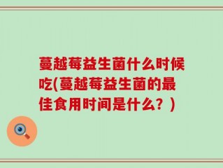 蔓越莓益生菌什么时候吃(蔓越莓益生菌的最佳食用时间是什么？)