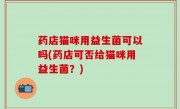 药店猫咪用益生菌可以吗(药店可否给猫咪用益生菌？)