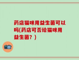 药店猫咪用益生菌可以吗(药店可否给猫咪用益生菌？)
