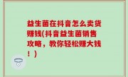 益生菌在抖音怎么卖货赚钱(抖音益生菌销售攻略，教你轻松赚大钱！)