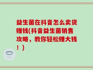 益生菌在抖音怎么卖货赚钱(抖音益生菌销售攻略，教你轻松赚大钱！)