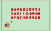 纤维粉和益生菌粉可以同吃吗？？探讨两种健康产品的搭配使用效果？