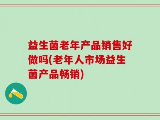益生菌老年产品销售好做吗(老年人市场益生菌产品畅销)