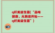 q纤美益生菌(“品味健康，从肠道开始——q纤美益生菌”)