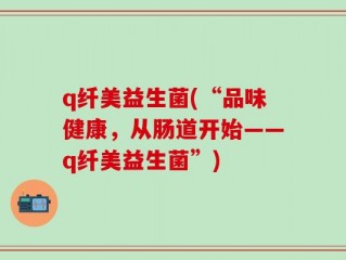 q纤美益生菌(“品味健康，从肠道开始——q纤美益生菌”)