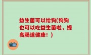 益生菌可以给狗(狗狗也可以吃益生菌啦，提高肠道健康！)