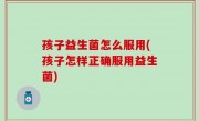 孩子益生菌怎么服用(孩子怎样正确服用益生菌)
