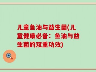 儿童鱼油与益生菌(儿童健康必备：鱼油与益生菌的双重功效)