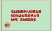 吃益生菌多久能根治便秘(吃益生菌能根治便秘吗？需长期坚持)