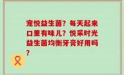 宠悦益生菌？每天起来口里有味儿？悦采时光益生菌均衡牙膏好用吗？