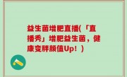 益生菌增肥直播(「直播秀」增肥益生菌，健康变胖颜值Up！)
