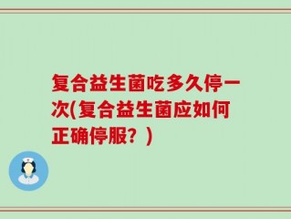 复合益生菌吃多久停一次(复合益生菌应如何正确停服？)