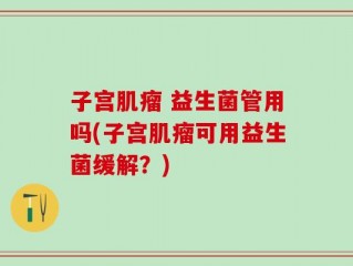 子宫肌瘤 益生菌管用吗(子宫肌瘤可用益生菌缓解？)
