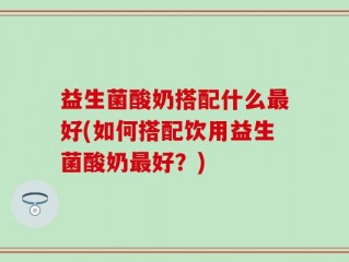 益生菌酸奶搭配什么最好(如何搭配饮用益生菌酸奶最好？)