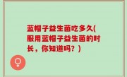蓝帽子益生菌吃多久(服用蓝帽子益生菌的时长，你知道吗？)