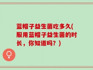 蓝帽子益生菌吃多久(服用蓝帽子益生菌的时长，你知道吗？)