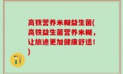 高铁营养米糊益生菌(高铁益生菌营养米糊，让旅途更加健康舒适！)