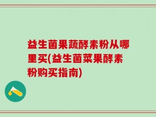 益生菌果蔬酵素粉从哪里买(益生菌菜果酵素粉购买指南)