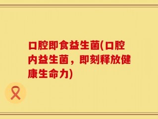 口腔即食益生菌(口腔内益生菌，即刻释放健康生命力)