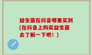 益生菌在抖音哪里买到(在抖音上购买益生菌去了解一下吧！)