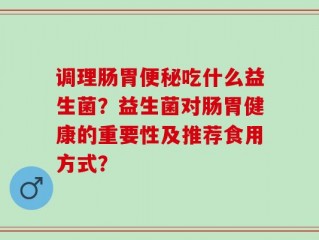 调理肠胃便秘吃什么益生菌？益生菌对肠胃健康的重要性及推荐食用方式？